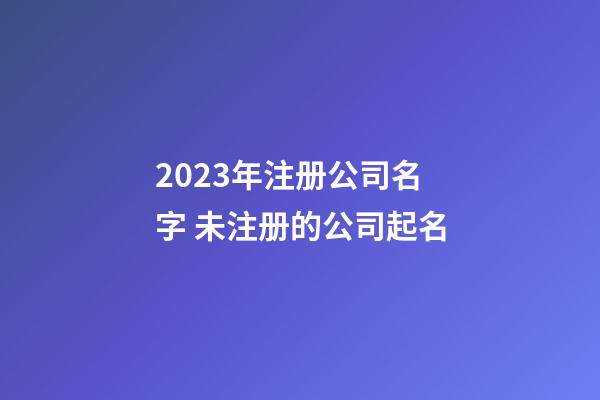 2023年注册公司名字 未注册的公司起名